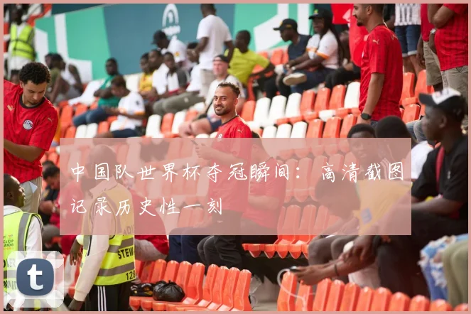 中国队世界杯夺冠瞬间：高清截图记录历史性一刻