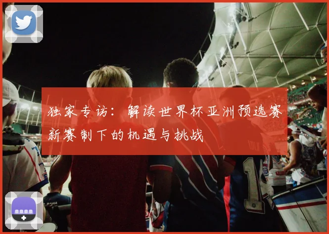 独家专访：解读世界杯亚洲预选赛新赛制下的机遇与挑战