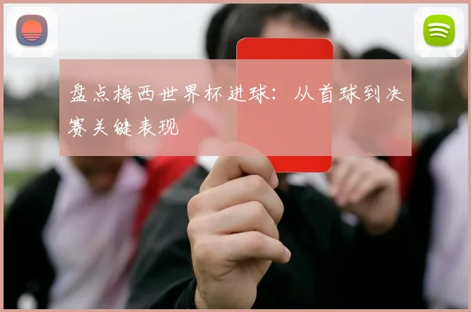 盘点梅西世界杯进球:从首球到决赛关键表现