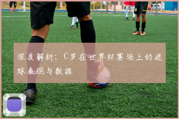 深度解析:C罗在世界杯赛场上的进球表现与数据