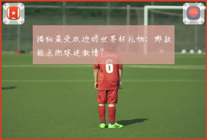 揭秘最受欢迎的世界杯礼物:哪款能点燃球迷激情?
