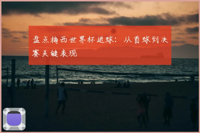 盘点梅西世界杯进球:从首球到决赛关键表现