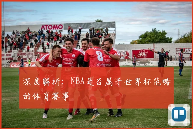 深度解析:NBA是否属于世界杯范畴的体育赛事