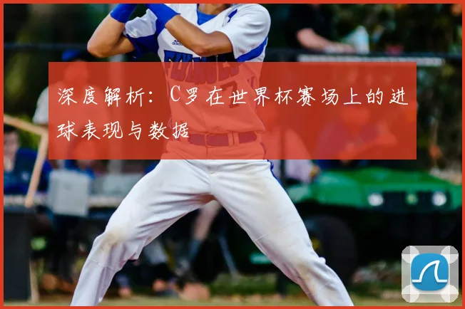 深度解析:C罗在世界杯赛场上的进球表现与数据