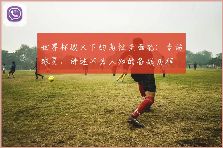 世界杯战火下的乌拉圭面孔：专访球员，讲述不为人知的备战历程